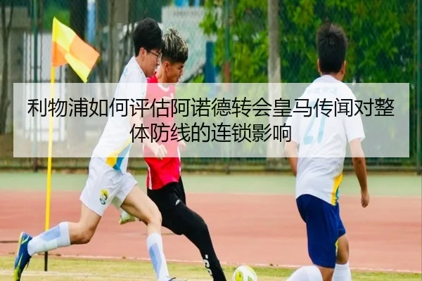 利物浦如何评估阿诺德转会皇马传闻对整体防线的连锁影响 - cc7c7.app