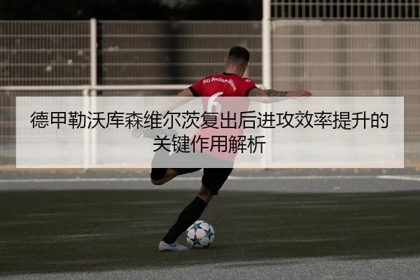德甲勒沃库森维尔茨复出后进攻效率提升的关键作用解析 - cc7c7.app