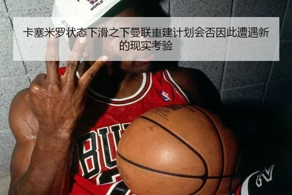 卡塞米罗状态下滑之下曼联重建计划会否因此遭遇新的现实考验