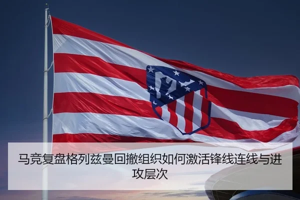 马竞复盘格列兹曼回撤组织如何激活锋线连线与进攻层次