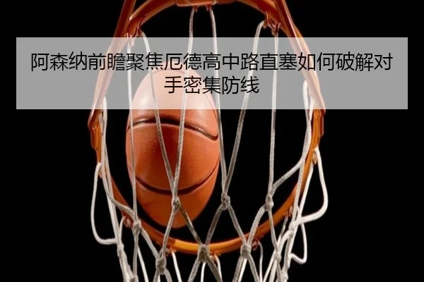 阿森纳前瞻聚焦厄德高中路直塞如何破解对手密集防线 - cc7c7.app